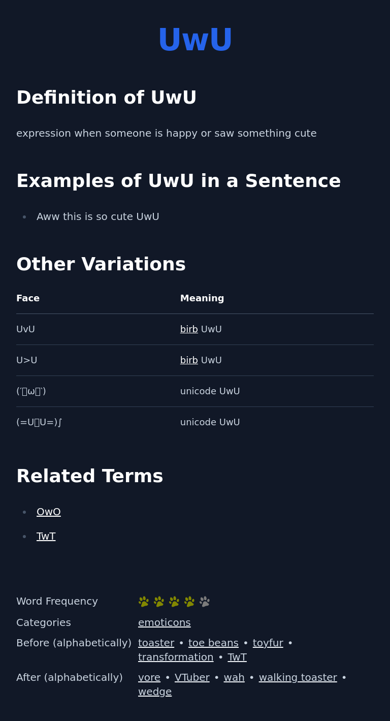Definition of UwU
 expression when someone is happy or saw something cute
 Examples of UwU in a Sentence
 Aww this is so cute UwU
 Other Variations
 Face Meaning
 UvU
 birb UwU
 (′ꈍωꈍ‵)
 unicode UwU
 (=UܫU=)∫
 unicode UwU
 Related Terms
 OwO
 TwT