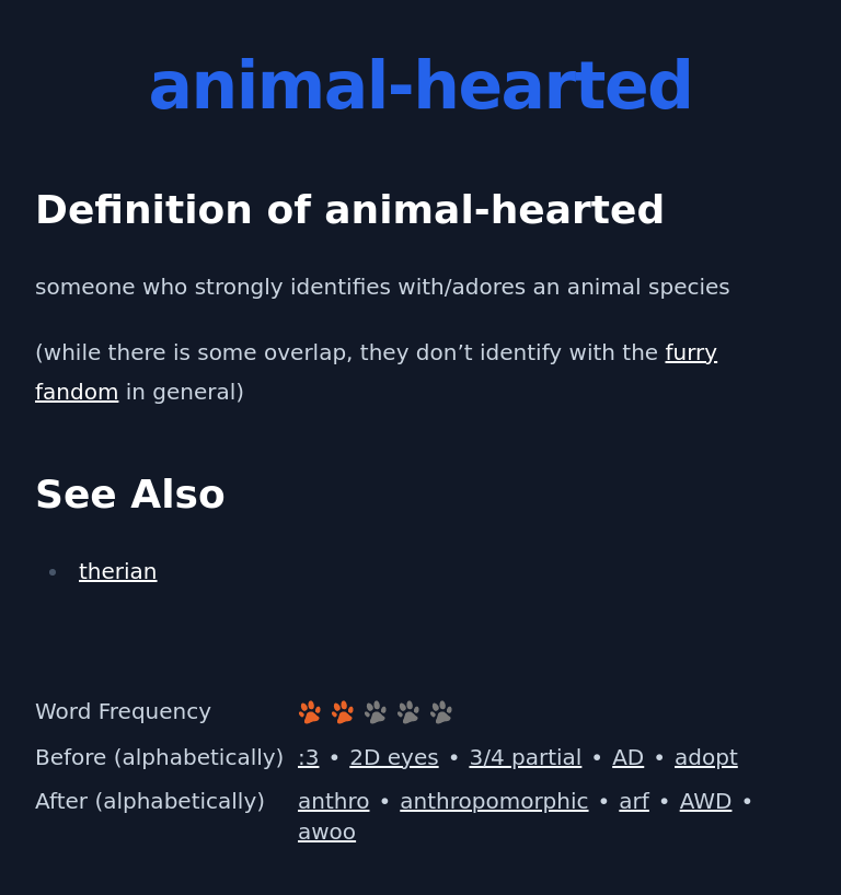 Definition of animal-hearted
 someone who strongly identifies with/adores an animal species
 (while there is some overlap, they don’t identify with the furry fandom in general)
 See Also
 therian
