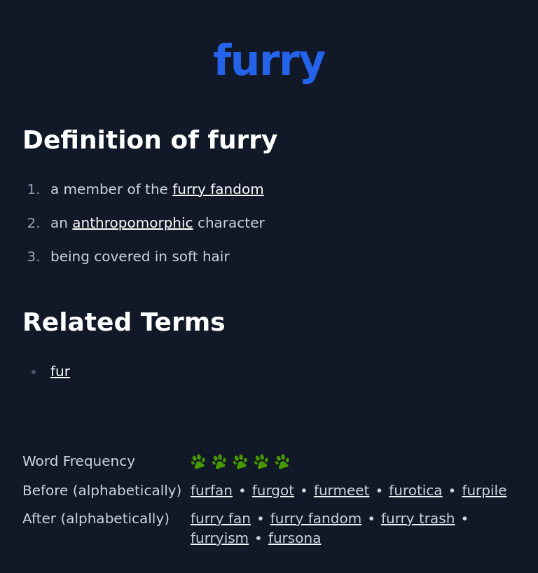 Definition of furry
 a member of the furry fandom
 an anthropomorphic character
 being covered in soft hair
 Related Terms
 fur