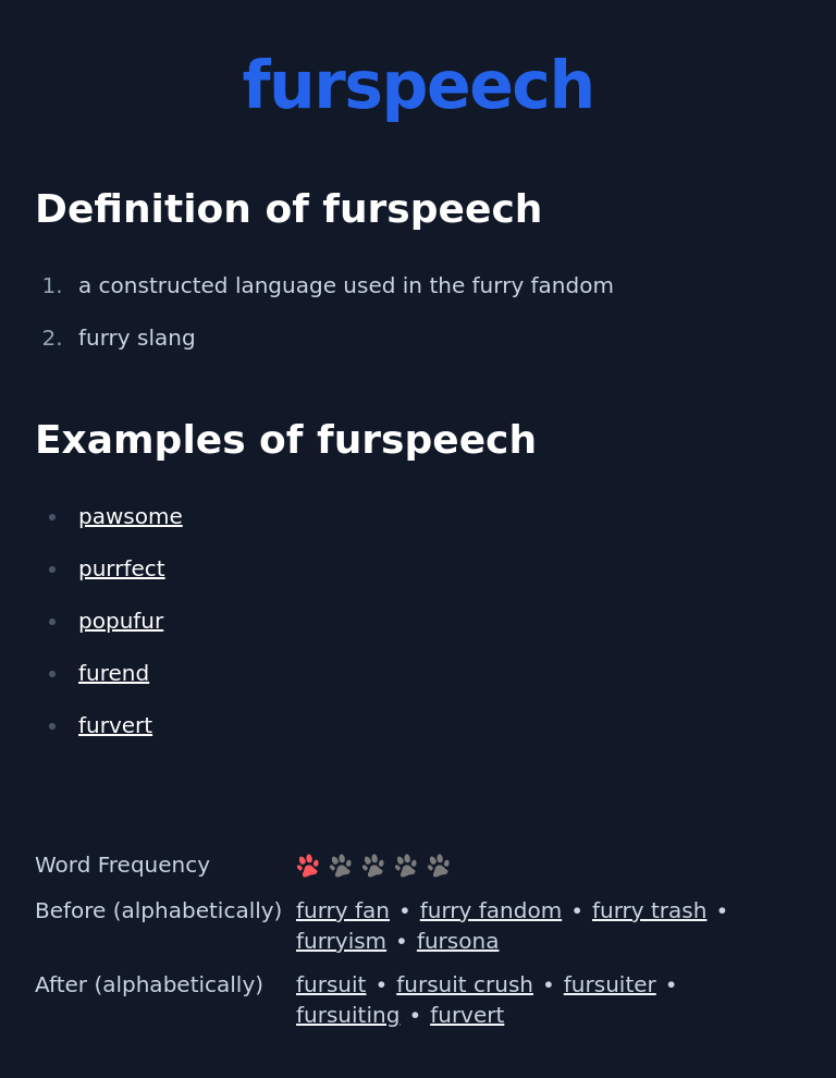 Definition of furspeech
 a constructed language used in the furry fandom
 furry slang
 Examples of furspeech
 pawsome
 purrfect
 popufur
 furend
 furvert