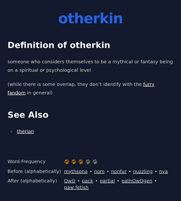 Definition of otherkin
 someone who considers themselves to be a mythical or fantasy being on a spiritual or psychological level
 (while there is some overlap, they don’t identify with the furry fandom in general)
 See Also
 therian