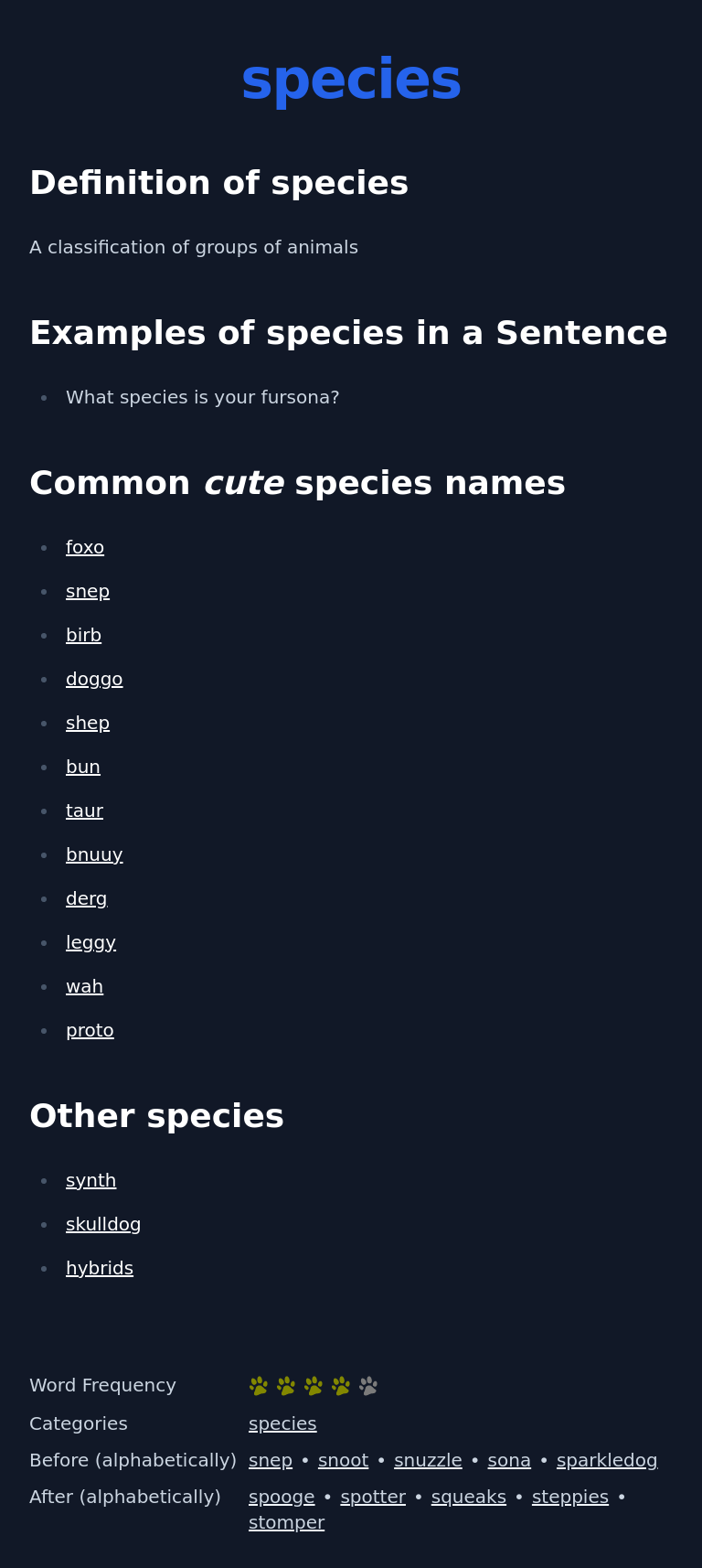 Definition of species
 A classification of groups of animals
 Examples of species in a Sentence
 What species is your fursona?
 Common cute species names
 foxo
 snep
 birb
 doggo
 shep
 bun
 taur
 bnuuy
 derg
 leggy
 wah
 proto
 Other species
 synth
 skulldog
 hybrids