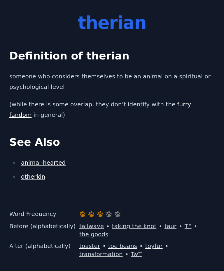 Definition of therian
 someone who considers themselves to be an animal on a spiritual or psychological level
 (while there is some overlap, they don’t identify with the furry fandom in general)
 See Also
 animal-hearted
 otherkin