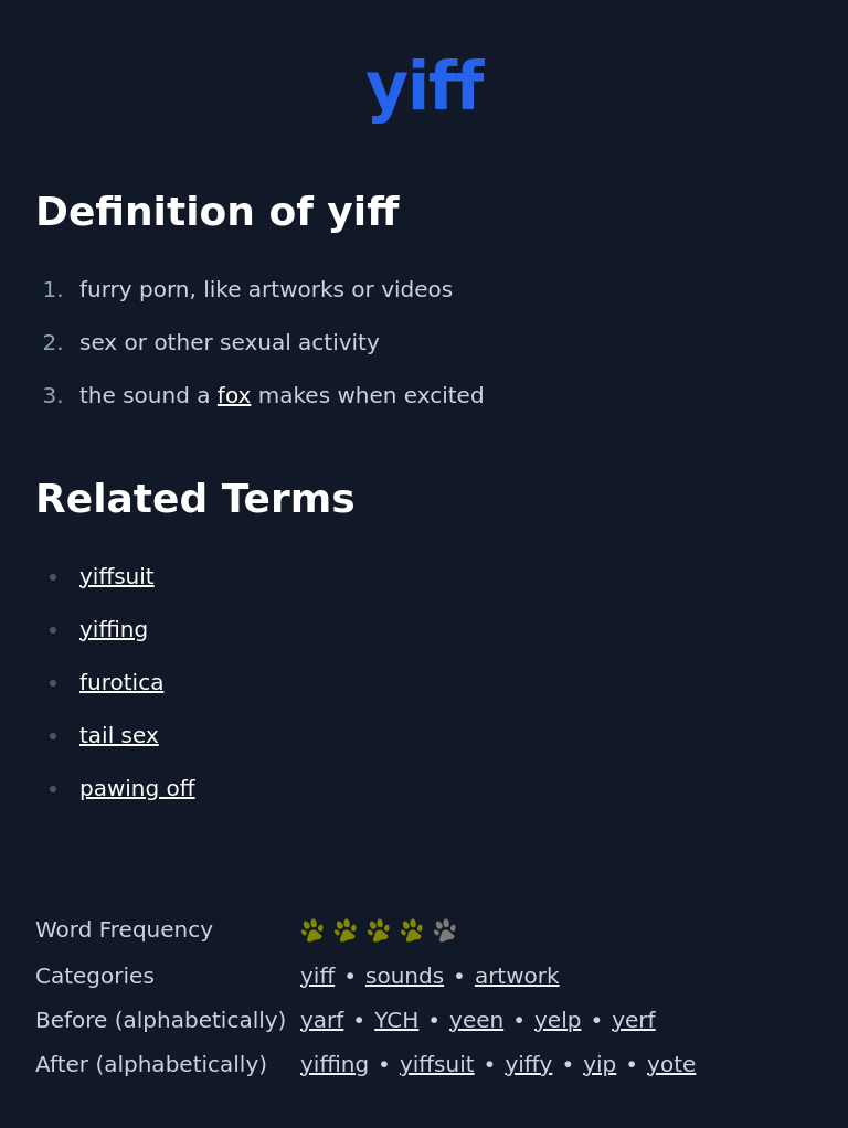 Definition of yiff
 furry porn, like artworks or videos
 sex or other sexual activity
 the sound a fox makes when excited
 Related Terms
 yiffsuit
 yiffing
 furotica
 tail sex
 pawing off